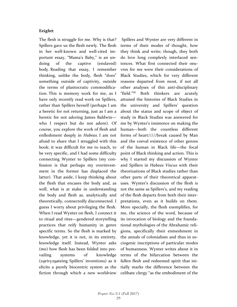 Eeightt

The flesh is struggle for me. Why is that?
Spillers gave us the flesh newly. The flesh
in her well-known and well-cited im-
portant essay, “Mama's Baby,” is an un-
doing of the captive _ (enslaved)
body. Reading that essay, I remember
thinking, unlike the body, flesh “does”
something outside of captivity, outside
the terms of plantocratic commodifica-
tion. This is memory work for me, as I
have only recently read work on Spillers,
rather than Spillers herself (perhaps I am
a heretic for not returning, just as 1am a
heretic for not adoring James Baldwin—
who I respect but do not adore). OF
course, you explore the work of flesh and
enfleshment deeply in Habeas. 1 am not
afraid to share that I struggled with this
book; it was difficult for me to teach, to
be very specific, and I had some difficulty
connecting Wynter to Spillers (my con-
fession is that perhaps my overinvest-
ment in the former has displaced the
latter). That aside, I keep thinking about
the flesh that encases the body and, as
well, what is at stake in understanding
the body and flesh as, analytically and
theoretically, connectedly disconnected. |
guess I worry about privileging the flesh.
When I read Wynter on flesh, I connect it
to ritual and rites—gendered storytelling
practices that reify humanity in genre
specific terms. So the flesh is marked by
knowledge, yet it is not, in its entirety,
knowledge itself. Instead, Wynter asks
(me) how flesh has been folded into pre-
vailing systems of _—_iknowledge
(2grivy2gateing Spillers’ inventions) as it
elicits a purely biocentric system as the
fiction through which a new worldview

 

  

     

Propter Now 2:1
29

Spillers and Wynter are very different in
terms of their modes of thought, how
they think and write; though, they both
do love long complexly interlaced sen-
tences. What first connected their ocu-
vres for me were their considerations of
Black Studies, which for very different
reasons departed from most, if not all
other analyses of this anti-disciplinary
“field.” Both thinkers are acutely
attuned the histories of Black Studies in
the university and Spillers’ question
about the status and scope of object of
study in Black Studies was answered for
me by Wynter’s insistence on making the
human—both the countless different
forms of heart/////break caused by Man
and the coeval existence of other genres

 

of the human in Black life—the focal
point of Black thinking and action. This is
why I started my discussion of Wynter
and Spillers in Habeas Viscus with their
theorizations of Black studies rather than
other parts of their theoretical apparat-
uses, Wynter's discussion of the flesh is
not the same as Spillers’s, and my reading
of the flesh departs from both their inter~
pretations, even as it builds on them.
More specially, the flesh exemplifies, for
me, the science of the word, because of
its invocation of biology and the founda-
tional mythologies of the Abrahamic reli-
gion:
the annals of colonialism and thus in so-
ciogenic inscriptions of particular modes
of humanness. Wynter writes about it in
terms of the bifurcation between the
fallen flesh and redeemed spirit that ini-
tially marks the difference between the
celibate clergy “as the embodiment of the

 

 

 

specifically their enmeshment in

 

(Fall 2017)
